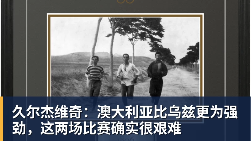 久尔杰维奇：澳大利亚比乌兹更为强劲，这两场比赛确实很艰难